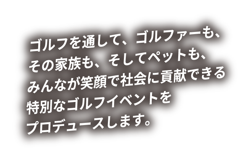 ゴルフを通して、ゴルファーも、その家族も、そしてペットも、みんなが笑顔で社会に貢献できる特別なゴルフイベントをプロデュースします。